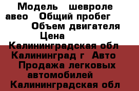  › Модель ­ шевроле  авео › Общий пробег ­ 115 000 › Объем двигателя ­ 1 › Цена ­ 268 000 - Калининградская обл., Калининград г. Авто » Продажа легковых автомобилей   . Калининградская обл.